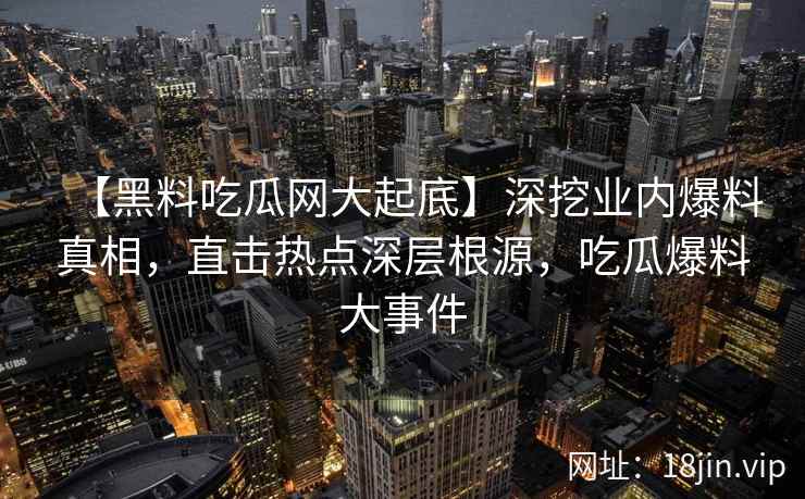 【黑料吃瓜网大起底】深挖业内爆料真相，直击热点深层根源，吃瓜爆料大事件
