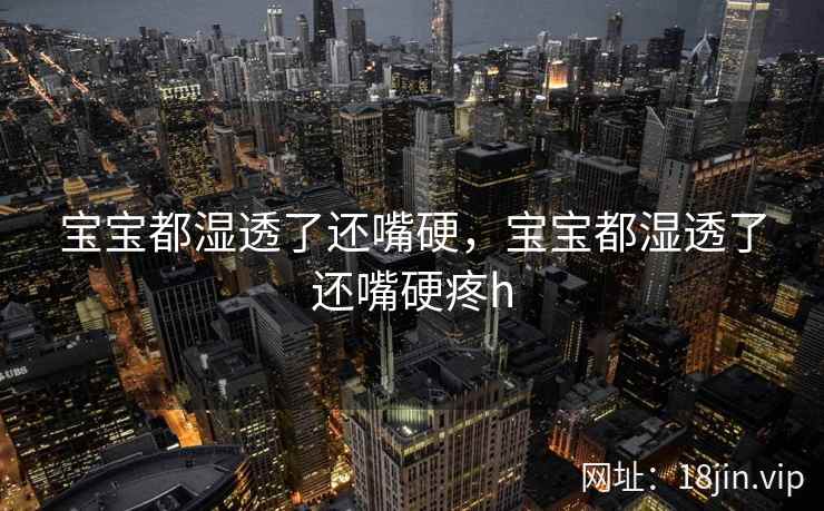 宝宝都湿透了还嘴硬，宝宝都湿透了还嘴硬疼h