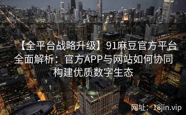 【全平台战略升级】91麻豆官方平台全面解析：官方APP与网站如何协同构建优质数字生态