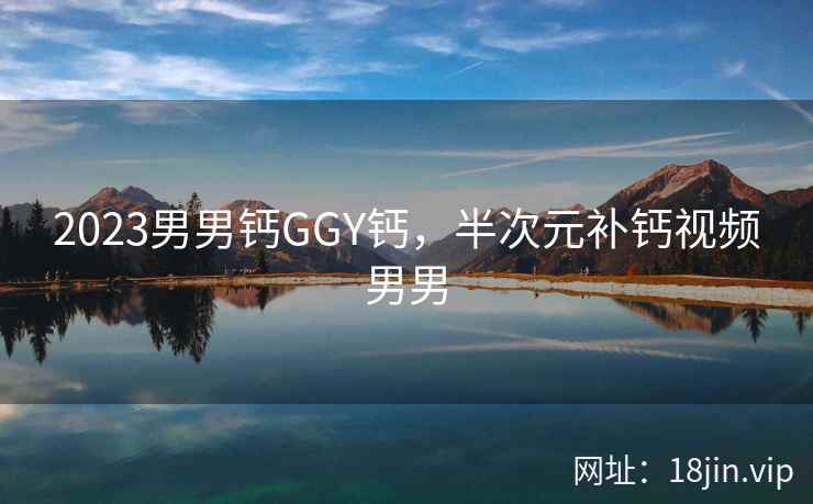 2023男男钙GGY钙，半次元补钙视频男男