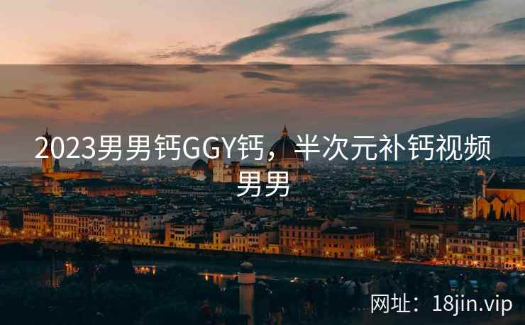 2023男男钙GGY钙，半次元补钙视频男男