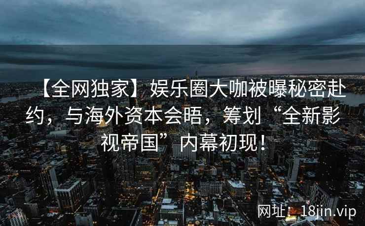 【全网独家】娱乐圈大咖被曝秘密赴约，与海外资本会晤，筹划“全新影视帝国”内幕初现！