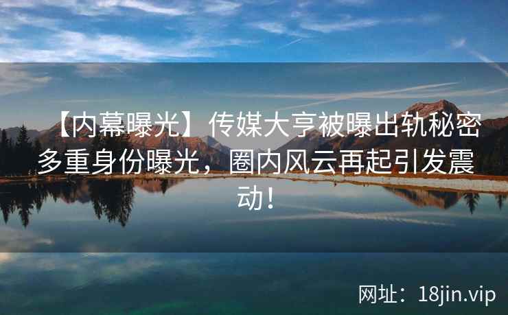 【内幕曝光】传媒大亨被曝出轨秘密多重身份曝光，圈内风云再起引发震动！