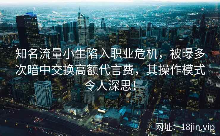 知名流量小生陷入职业危机，被曝多次暗中交换高额代言费，其操作模式令人深思！