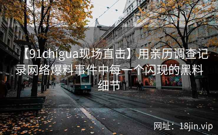 【91chigua现场直击】用亲历调查记录网络爆料事件中每一个闪现的黑料细节