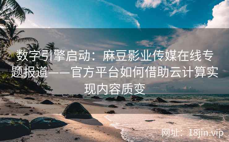 数字引擎启动：麻豆影业传媒在线专题报道——官方平台如何借助云计算实现内容质变
