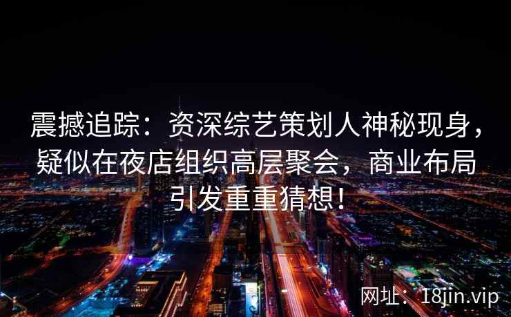 震撼追踪：资深综艺策划人神秘现身，疑似在夜店组织高层聚会，商业布局引发重重猜想！