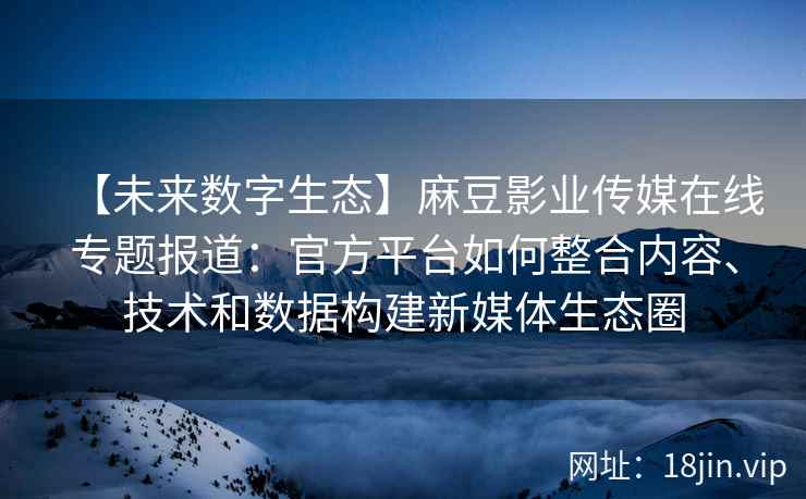 【未来数字生态】麻豆影业传媒在线专题报道：官方平台如何整合内容、技术和数据构建新媒体生态圈