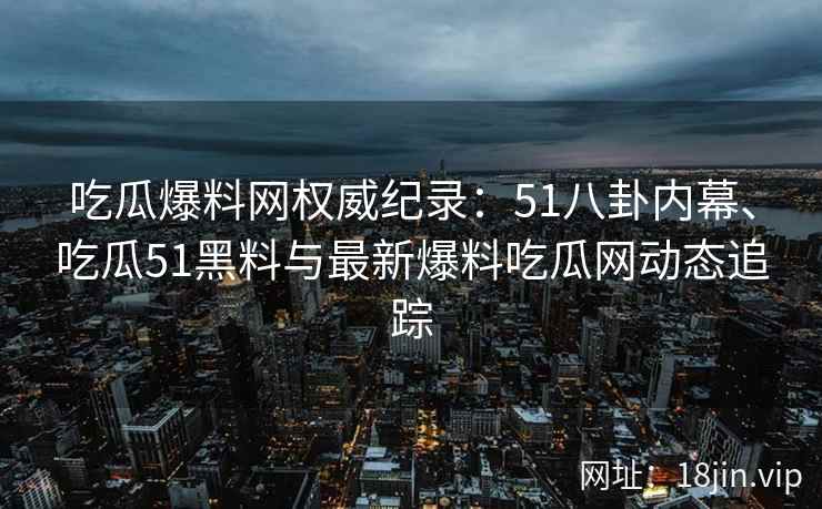 吃瓜爆料网权威纪录：51八卦内幕、吃瓜51黑料与最新爆料吃瓜网动态追踪