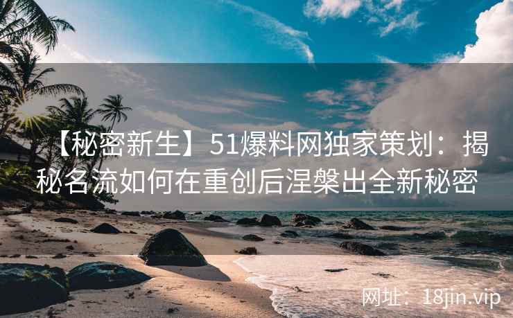 【秘密新生】51爆料网独家策划：揭秘名流如何在重创后涅槃出全新秘密