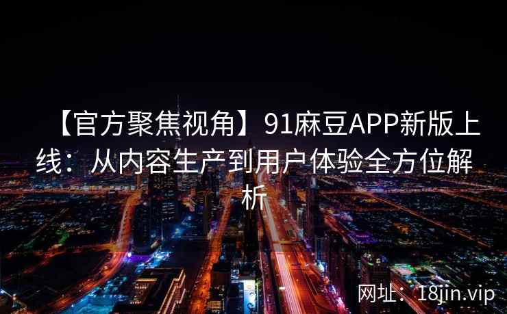 【官方聚焦视角】91麻豆APP新版上线：从内容生产到用户体验全方位解析