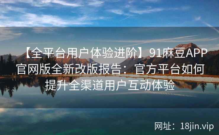 【全平台用户体验进阶】91麻豆APP官网版全新改版报告：官方平台如何提升全渠道用户互动体验