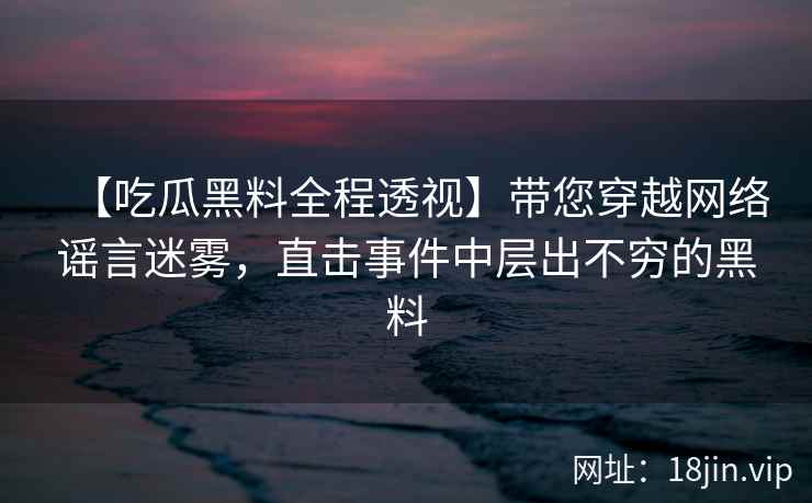 【吃瓜黑料全程透视】带您穿越网络谣言迷雾，直击事件中层出不穷的黑料