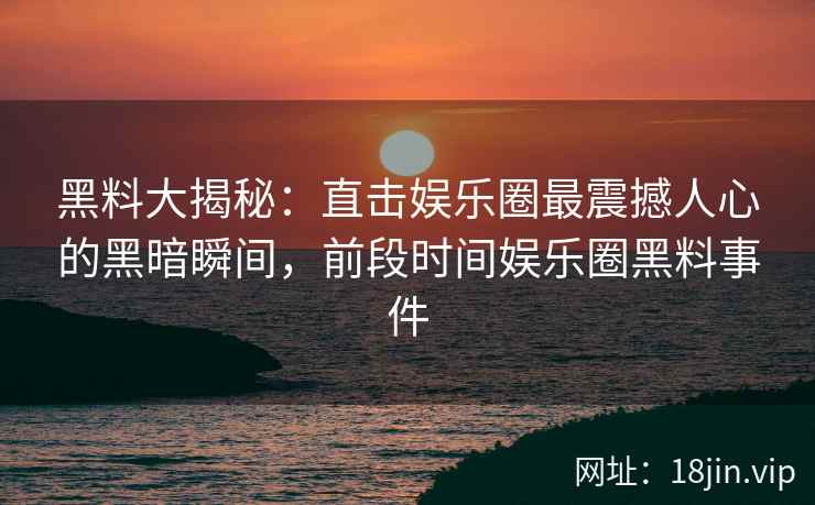 黑料大揭秘：直击娱乐圈最震撼人心的黑暗瞬间，前段时间娱乐圈黑料事件