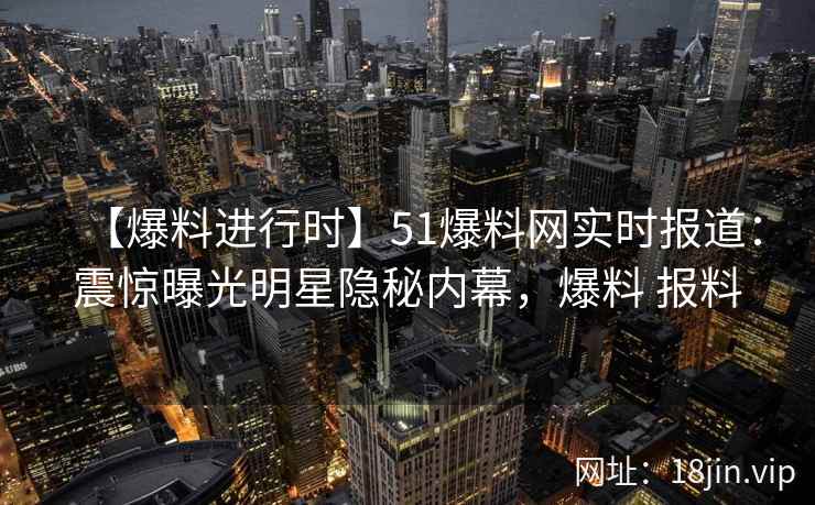 【爆料进行时】51爆料网实时报道：震惊曝光明星隐秘内幕，爆料 报料
