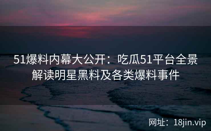 51爆料内幕大公开：吃瓜51平台全景解读明星黑料及各类爆料事件