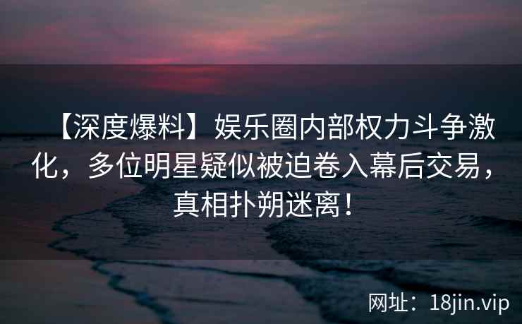 【深度爆料】娱乐圈内部权力斗争激化，多位明星疑似被迫卷入幕后交易，真相扑朔迷离！