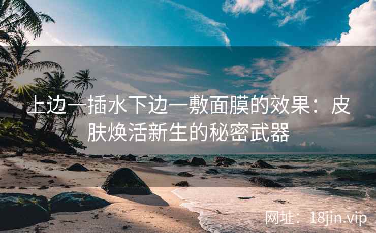 上边一插水下边一敷面膜的效果：皮肤焕活新生的秘密武器