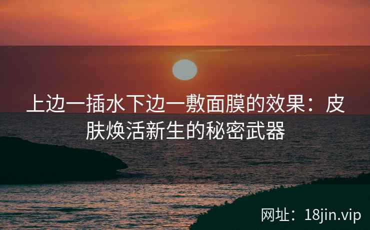 上边一插水下边一敷面膜的效果：皮肤焕活新生的秘密武器