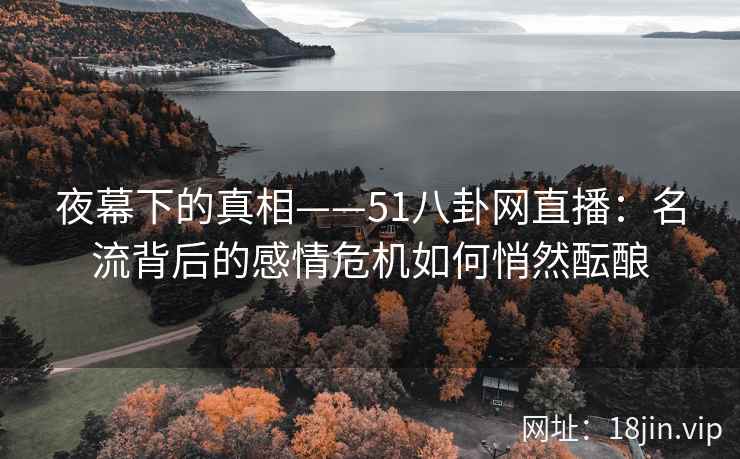 夜幕下的真相——51八卦网直播：名流背后的感情危机如何悄然酝酿