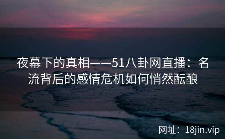 夜幕下的真相——51八卦网直播：名流背后的感情危机如何悄然酝酿