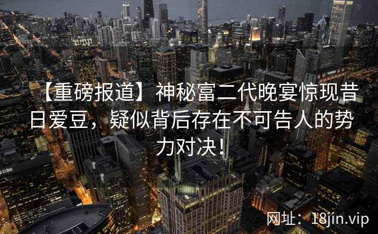 【重磅报道】神秘富二代晚宴惊现昔日爱豆，疑似背后存在不可告人的势力对决！
