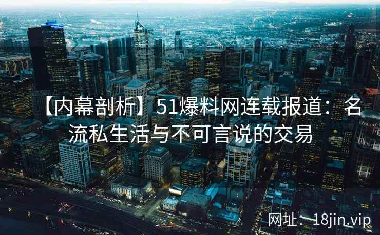 【内幕剖析】51爆料网连载报道：名流私生活与不可言说的交易