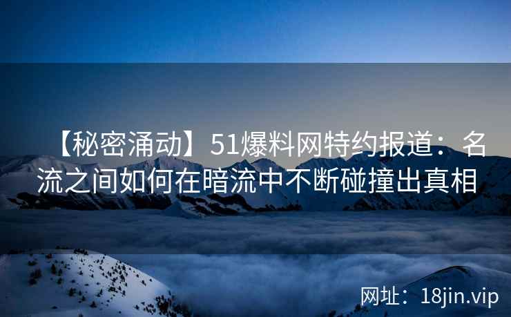 【秘密涌动】51爆料网特约报道：名流之间如何在暗流中不断碰撞出真相