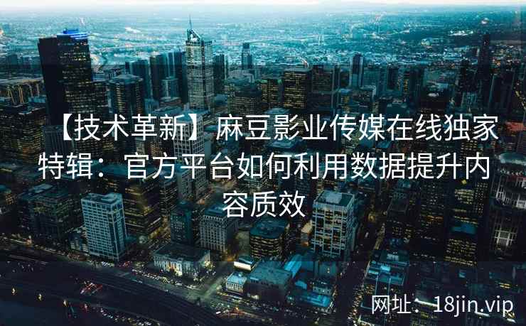 【技术革新】麻豆影业传媒在线独家特辑：官方平台如何利用数据提升内容质效