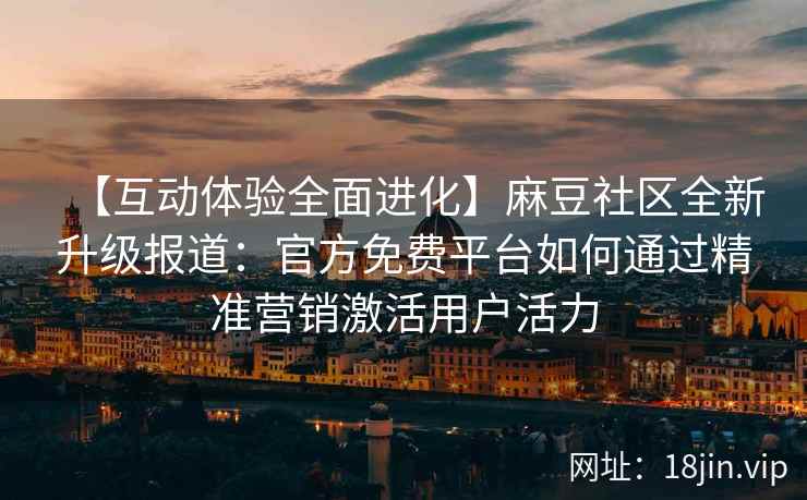 【互动体验全面进化】麻豆社区全新升级报道：官方免费平台如何通过精准营销激活用户活力