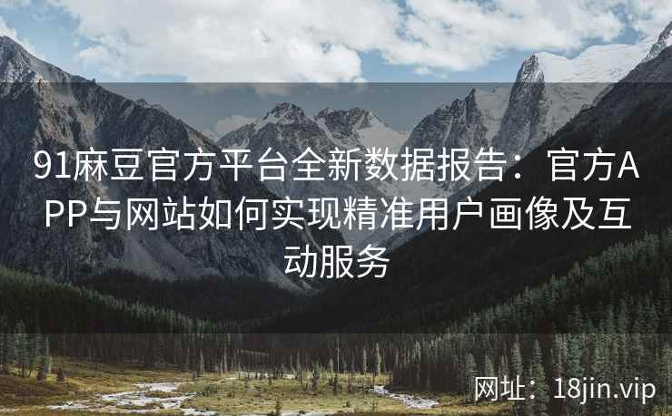 91麻豆官方平台全新数据报告：官方APP与网站如何实现精准用户画像及互动服务