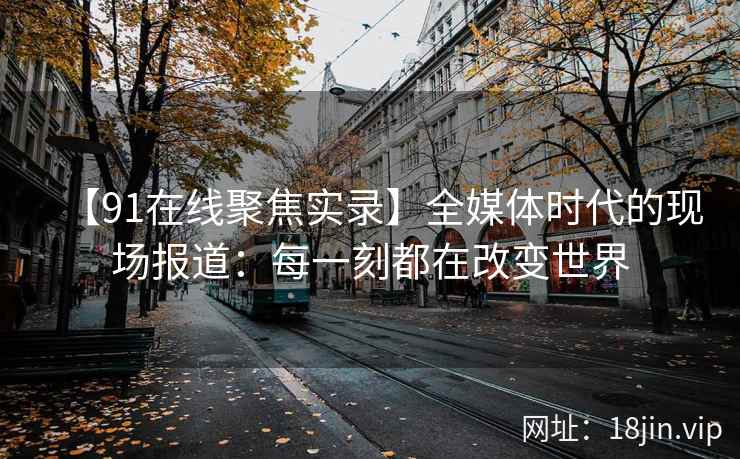 【91在线聚焦实录】全媒体时代的现场报道：每一刻都在改变世界