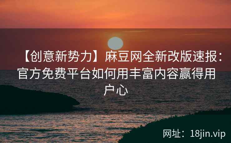 【创意新势力】麻豆网全新改版速报：官方免费平台如何用丰富内容赢得用户心