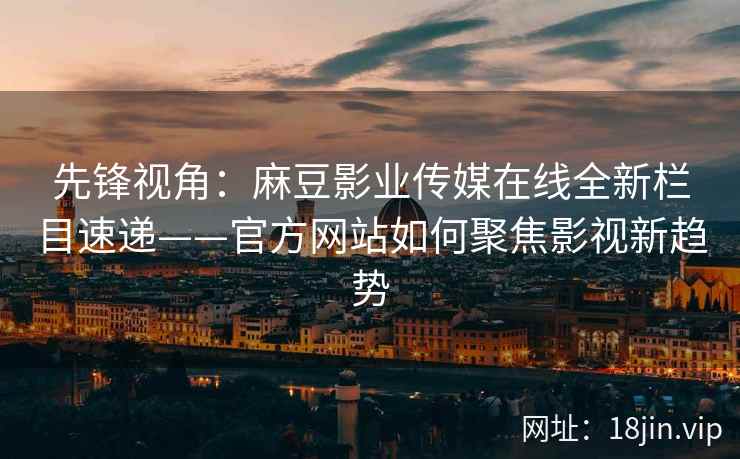 先锋视角：麻豆影业传媒在线全新栏目速递——官方网站如何聚焦影视新趋势