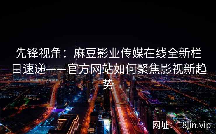 先锋视角：麻豆影业传媒在线全新栏目速递——官方网站如何聚焦影视新趋势