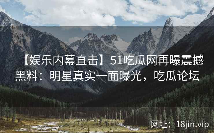 【娱乐内幕直击】51吃瓜网再曝震撼黑料：明星真实一面曝光，吃瓜论坛