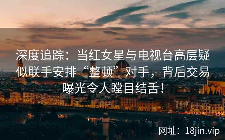 深度追踪：当红女星与电视台高层疑似联手安排“整顿”对手，背后交易曝光令人瞠目结舌！