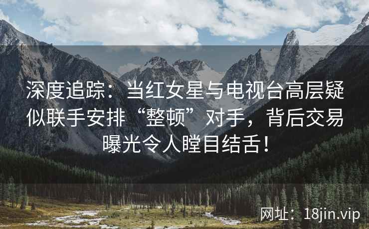 深度追踪：当红女星与电视台高层疑似联手安排“整顿”对手，背后交易曝光令人瞠目结舌！