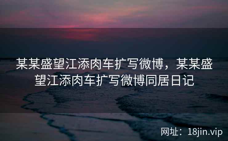 某某盛望江添肉车扩写微博，某某盛望江添肉车扩写微博同居日记