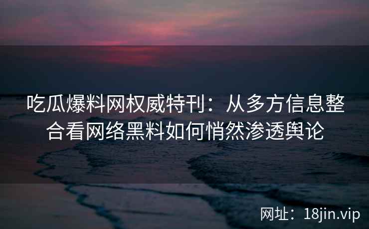 吃瓜爆料网权威特刊：从多方信息整合看网络黑料如何悄然渗透舆论