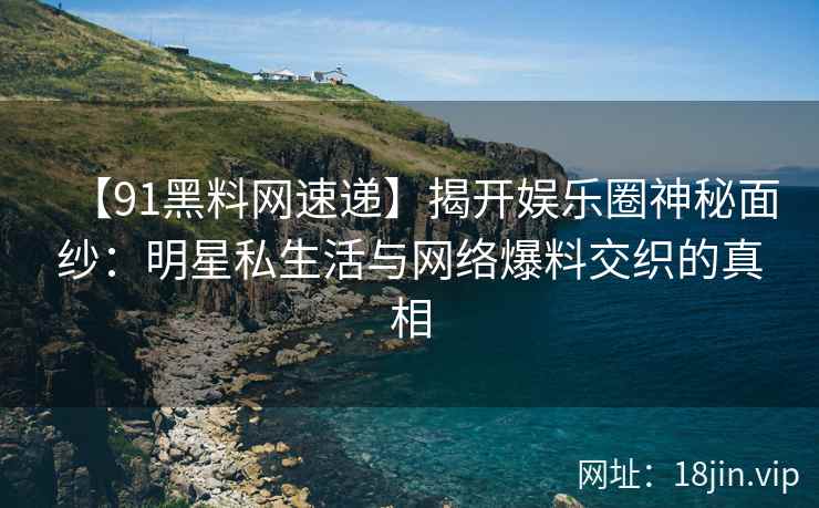 【91黑料网速递】揭开娱乐圈神秘面纱：明星私生活与网络爆料交织的真相