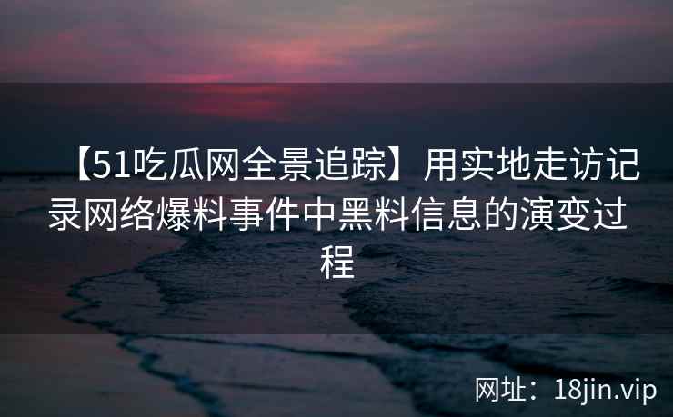 【51吃瓜网全景追踪】用实地走访记录网络爆料事件中黑料信息的演变过程