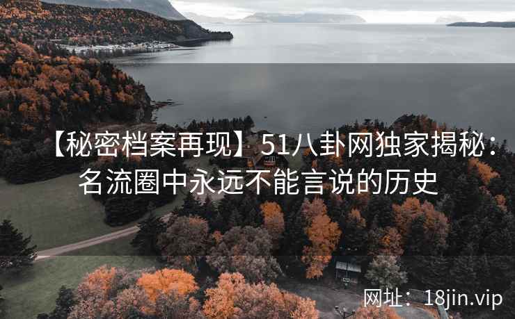 【秘密档案再现】51八卦网独家揭秘：名流圈中永远不能言说的历史