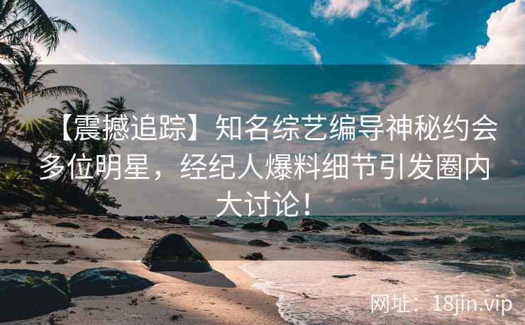 【震撼追踪】知名综艺编导神秘约会多位明星，经纪人爆料细节引发圈内大讨论！