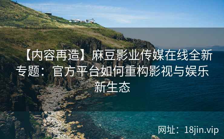 【内容再造】麻豆影业传媒在线全新专题：官方平台如何重构影视与娱乐新生态