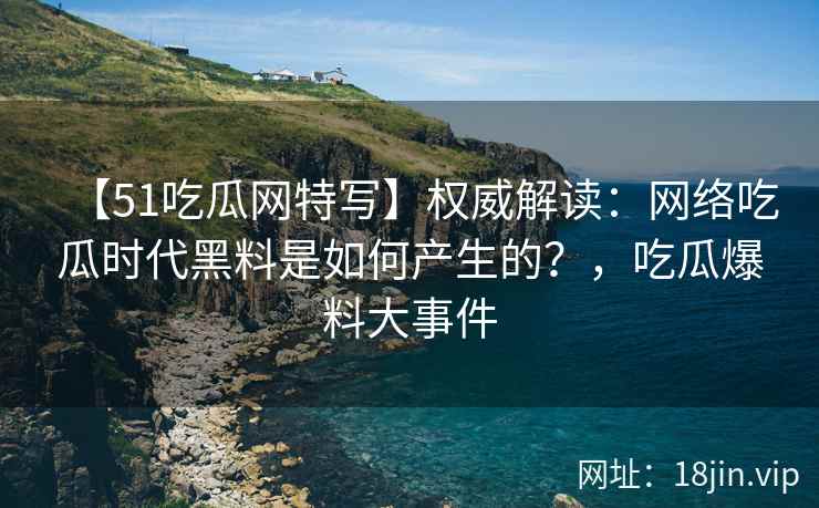 【51吃瓜网特写】权威解读：网络吃瓜时代黑料是如何产生的？，吃瓜爆料大事件