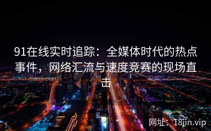 91在线实时追踪：全媒体时代的热点事件，网络汇流与速度竞赛的现场直击