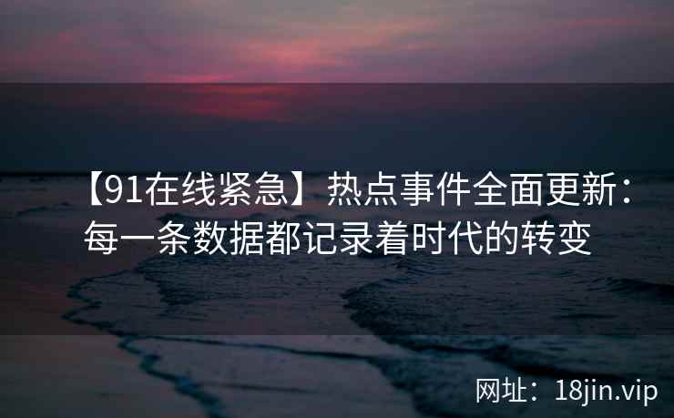 【91在线紧急】热点事件全面更新：每一条数据都记录着时代的转变