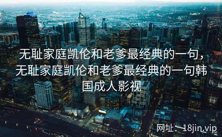 无耻家庭凯伦和老爹最经典的一句，无耻家庭凯伦和老爹最经典的一句韩国成人影视